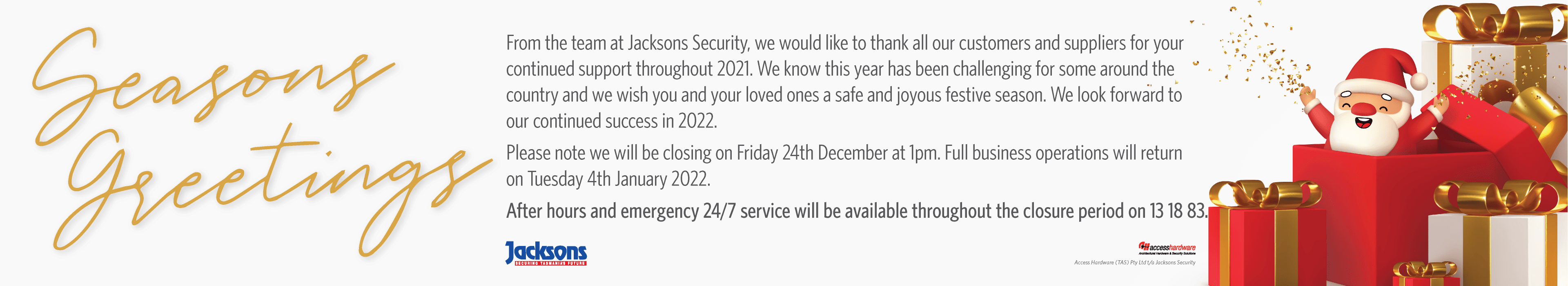 Seasons Greetings. From the team at Jacksons Security, we would like to thank all our customers and suppliers for your continued support throughout 2021. We know this year has been challenging for some around the country and we wish you and your loved ones a safe and joyous festive season. We look forward to our continued success in 2022. Please note we will be closing on Friday 24th December at 1pm. Full business operations will return on Tuesday 4th January 2022. After hours and emergency 24/7 service will be available throughout the closure period on 13 18 83.