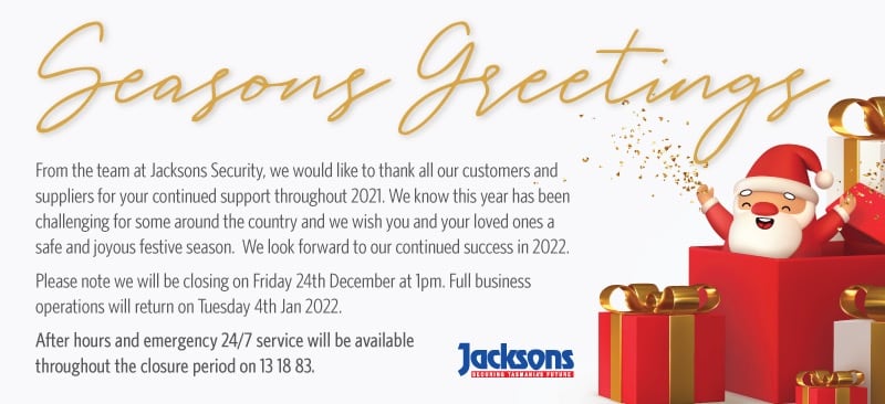 Seasons Greetings. From the team at Jacksons Security, we would like to thank all our customers and suppliers for your continued support throughout 2021. We know this year has been challenging for some around the country and we wish you and your loved ones a safe and joyous festive season. We look forward to our continued success in 2022. Please note we will be closing on Friday 24th December at 1pm. Full business operations will return on Tuesday 4th Jan 2022. After hours and emergency 24/7 service will be available throughout the closure period on 13 18 83.